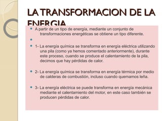 LATRANSFORMACION DE LALATRANSFORMACION DE LA
ENERGIA.ENERGIA. A partir de un tipo de energía, mediante un conjunto de
transformaciones energéticas se obtiene un tipo diferente.

 1- La energía química se transforma en energía eléctrica utilizando
una pila (como ya hemos comentado anteriormente), durante
este proceso, cuando se produce el calentamiento de la pila,
decimos que hay pérdidas de calor.
 2- La energía química se transforma en energía térmica por medio
de calderas de combustión, incluso cuando quemamos leña.
 3- La energía eléctrica se puede transforma en energía mecánica
mediante el calentamiento del motor, en este caso también se
producen pérdidas de calor.
 