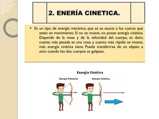  Es un tipo de energía mecánica, que se se asocia a los cueros que
están en movimiento. Si no se mueve, no posee energía cinética.
Depende de la masa y de la velocidad del cuerpo, es decir,
cuanto más pesada es una cosa, y cuanto más rápido se mueve,
más energía cinética tiene. Puede transferirse de un objeto a
otro cuando los dos cuerpos se golpean.
 Es un tipo de energía mecánica, que se se asocia a los cueros que
están en movimiento. Si no se mueve, no posee energía cinética.
Depende de la masa y de la velocidad del cuerpo, es decir,
cuanto más pesada es una cosa, y cuanto más rápido se mueve,
más energía cinética tiene. Puede transferirse de un objeto a
otro cuando los dos cuerpos se golpean.
2. ENERÍA CINETICA.
 