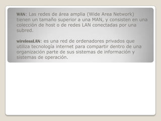 WAN: Las redes de área amplia (Wide Area Network)
tienen un tamaño superior a una MAN, y consisten en una
colección de host o de redes LAN conectadas por una
subred.

wirelessLAN: es una red de ordenadores privados que
utiliza tecnología internet para compartir dentro de una
organización parte de sus sistemas de información y
sistemas de operación.
 