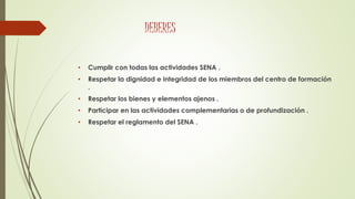 DEBERES
• Cumplir con todas las actividades SENA .
• Respetar la dignidad e integridad de los miembros del centro de formación
.
• Respetar los bienes y elementos ajenos .
• Participar en las actividades complementarias o de profundización .
• Respetar el reglamento del SENA .
 