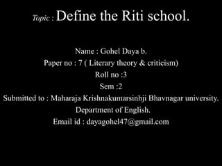 Topic : Define the Riti school.
Name : Gohel Daya b.
Paper no : 7 ( Literary theory & criticism)
Roll no :3
Sem :2
Submitted to : Maharaja Krishnakumarsinhji Bhavnagar university.
Department of English.
Email id : dayagohel47@gmail.com
 