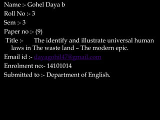 Name :- Gohel Daya b
Roll No :- 3
Sem :- 3
Paper no :- (9)
Title :- The identify and illustrate universal human
laws in The waste land – The modern epic.
Email id :- dayagohil47@gmail.com
Enrolment no:- 14101014
Submitted to :- Department of English.
 