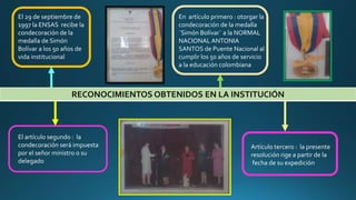 RECONOCIMIENTOS OBTENIDOS EN LA INSTITUCIÓN
El 29 de septiembre de
1997 la ENSAS recibe la
condecoración de la
medalla de Simón
Bolívar a los 50 años de
vida institucional
En artículo primero : otorgar la
condecoración de la medalla
¨Simón Bolívar¨ a la NORMAL
NACIONALANTONIA
SANTOS de Puente Nacional al
cumplir los 50 años de servicio
a la educación colombiana
El artículo segundo : la
condecoración será impuesta
por el señor ministro o su
delegado
Artículo tercero : la presente
resolución rige a partir de la
fecha de su expedición
 
