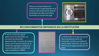 RECONOCIMIENTOS OBTENIDOS EN LA INSTITUCIÓN
Placa en reconocimiento a la
institución por la participación en la
semana cultural del primer festival
de bandas marciales Jesús María
Santander en octubre de 1998
El 28 de octubre de 1999 la
gobernación de Santander y la
secretaria de educación
departamental reconoce de manera
oficial que la restructuración de la
ENSAS fue aprobada mediante la
resolución 3063 del 15 de julio de
1996 expedida por el MEN
La ENSAS del municipio de puente
Nacional,departamento de
Santander, recibió la acreditación
previa según resolución No.372 de
febrero 23 de 1999 expedida por el
MEN
 