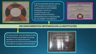 RECONOCIMIENTOS OBTENIDOS EN LA INSTITUCIÓN
El 16 de septiembre del año 2000 la
UPTC otorgó a la institución la
condecoración JULIUS SIEBER
pedagogía y ciencia, en
reconocimiento a sus
SIGNIFICATIVOSAPORTES
PEDAGÓGICOSA LA EDUCACIÓN
DE COLOMBIAY DE AMÉRICA
El 23 de junio de 2002 el ColegioAurelio
Martínez Mutis y la alcaldía municipal,
agradecen a la institución por la
participación en el III concurso de bandas
marciales en una placa conmemorativa
 