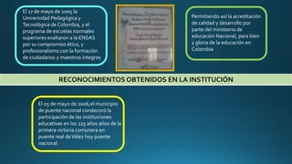 RECONOCIMIENTOS OBTENIDOS EN LA INSTITUCIÓN
El 17 de mayo de 2005 la
Universidad Pedagógica y
Tecnológica de Colombia, y el
programa de escuelas normales
superiores exaltaron a la ENSAS
por su compromiso ético, y
profesionalismo con la formación
de ciudadanos y maestros íntegros
Permitiendo así la acreditación
de calidad y desarrollo por
parte del ministerio de
educación Nacional, para bien
y gloria de la educación en
Colombia
El 05 de mayo de 2006,el municipio
de puente nacional condecoró la
participación de las instituciones
educativas en los 225 años años de la
primera victoria comunera en
puente real deVélez hoy puente
nacional
 