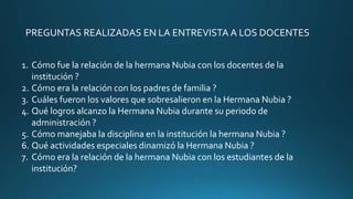 PREGUNTAS REALIZADAS EN LA ENTREVISTA A LOS DOCENTES
1. Cómo fue la relación de la hermana Nubia con los docentes de la
institución ?
2. Cómo era la relación con los padres de familia ?
3. Cuáles fueron los valores que sobresalieron en la Hermana Nubia ?
4. Qué logros alcanzo la Hermana Nubia durante su periodo de
administración ?
5. Cómo manejaba la disciplina en la institución la hermana Nubia ?
6. Qué actividades especiales dinamizó la Hermana Nubia ?
7. Cómo era la relación de la hermana Nubia con los estudiantes de la
institución?
 