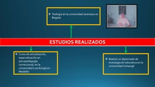 ESTUDIOS REALIZADOS
 Curso de actualización,
especialización en
psicopedagogía
correccional, en la
universidad Luis Amigó en
Medellín
 Teología en la universidad Javeriana en
Bogotá
 Realizó un diplomado de
investigación educativa en la
universidad Unisangil
 