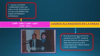 (1988 – 1989 ) ( 1996 – 1998 )
( 2002 – 2011 )
LOGROS ALCANZADOS EN LA ENSAS
 Ingresó a la ENSAS
¨CAMINANDOTRAS LAS
HUELLAS DE JESÚS,EN LA
ESCUELA DE MARÍA CON
AMOR,OPTIMISMOY
ESPERANZA¨
 El 17 de junio de 1997 se firmó el
convenio con la UPTC siendo la
hermana Nubia la representante
legal de la insitucion,y de la
universidad la Dra. María Cristina
y el Dr. Julio Niño
 