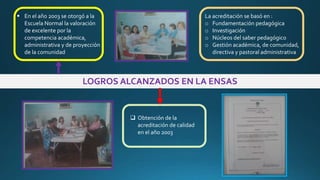 LOGROS ALCANZADOS EN LA ENSAS
 En el año 2003 se otorgó a la
Escuela Normal la valoración
de excelente por la
competencia académica,
administrativa y de proyección
de la comunidad
 Obtención de la
acreditación de calidad
en el año 2003
La acreditación se basó en :
o Fundamentación pedagógica
o Investigación
o Núcleos del saber pedagógico
o Gestión académica, de comunidad,
directiva y pastoral administrativa
 