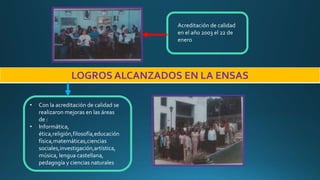 LOGROS ALCANZADOS EN LA ENSAS
• Con la acreditación de calidad se
realizaron mejoras en las áreas
de :
• Informática,
ética,religión,filosofía,educación
física,matemáticas,ciencias
sociales,investigación,artística,
música, lengua castellana,
pedagogía y ciencias naturales
Acreditación de calidad
en el año 2003 el 22 de
enero
 