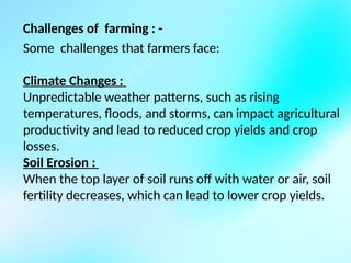 Challenges of farming : -
Some challenges that farmers face:
Climate Changes :
Unpredictable weather patterns, such as rising
temperatures, floods, and storms, can impact agricultural
productivity and lead to reduced crop yields and crop
losses.
Soil Erosion :
When the top layer of soil runs off with water or air, soil
fertility decreases, which can lead to lower crop yields.
 