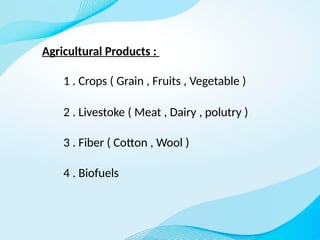 Agricultural Products :
1 . Crops ( Grain , Fruits , Vegetable )
2 . Livestoke ( Meat , Dairy , polutry )
3 . Fiber ( Cotton , Wool )
4 . Biofuels
 