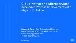 Cloud-Native and Microservices
Accelerate Process Improvements at a
Major U.S. Airline
Shahir A. Daya | IBM Distinguished Engineer
DeveloperWeek 2020 | 14th February, 2020
Email: sdaya@ca.ibm.com
Twitter: @ShahirDaya
 