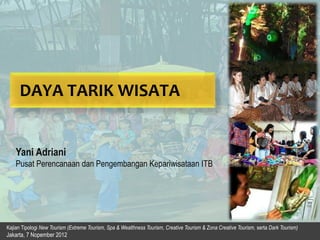 Kajian Tipologi New Tourism (Extreme Tourism, Spa & Wealthness Tourism, Creative Tourism & Zona Creative Tourism, serta Dark Tourism)
Jakarta, 7 Nopember 2012
DAYA TARIK WISATA
Yani Adriani
Pusat Perencanaan dan Pengembangan Kepariwisataan ITB
 