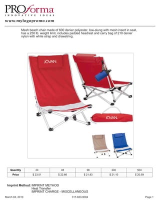 Mesh beach chair made of 600 denier polyester, low-slung with mesh insert in seat,
               has a 250 lb. weight limit, includes padded headrest and carry bag of 210 denier
               nylon with white strap and drawstring.




    Quantity             24                48                96                240                  504
     Price             $ 23.51           $ 22.66           $ 21.83           $ 21.10           $ 20.59



 Imprint Method: IMPRINT METHOD
                 Heat Transfer
                 IMPRINT CHARGE - MISCELLANEOUS
March 04, 2010                                     317-823-9004                                           Page 1
 
