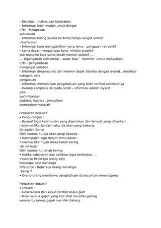 - Struktur , makna dan keakraban
- Informasi lebih mudah untuk diingat
LTM - Melupakan
kerusakan
- Informasi hilang secara bertahap tetapi sangat lambat
interferensi
- Informasi baru menggantikan yang lama : gangguan retroaktif
- Lama dapat mengganggu baru: inhibisi proaktif
jadi mungkin lupa sama sekali memori selektif ...
... Dipengaruhi oleh emosi - sadar bisa ` memilih ' untuk melupakan
LTM - pengambilan
mengingat kembali
- Informasi direproduksi dari memori dapat dibantu dengan isyarat , misalnya
kategori, citra
pengakuan
- Informasi memberikan pengetahuan yang telah terlihat sebelumnya
- Kurang kompleks daripada recall - informasi adalah isyarat
pikir
pertimbangan
deduksi, induksi , penculikan
pemecahan masalah
Penalaran deduktif
• Pengurangan :
- Berasal logis kesimpulan yang diperlukan dari tempat yang diberikan .
misalnya Jika Jum’at maka dia akan pergi bekerja
Ini adalah Jumat
Oleh karena itu dia akan pergi bekerja .
• Kesimpulan logis belum tentu benar :
misalnya Jika hujan maka tanah kering
Hal ini hujan
Oleh karena itu tanah kering
• Ketika kebenaran dan validitas logis bentrokan ...
misalnya Beberapa orang bayi
Beberapa bayi menangis
Inference - Beberapa orang menangis
Benar ?
• Orang-orang membawa pengetahuan dunia untuk menanggung
Penalaran induktif
• Induksi :
- Generalisasi dari kasus terlihat kasus gaib
- Misal semua gajah yang kita lihat memiliki gading
karena itu semua gajah memiliki batang.
 