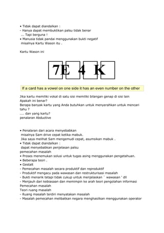 • Tidak dapat diandalkan :
- Hanya dapat membuktikan palsu tidak benar
... Tapi berguna !
• Manusia tidak pandai menggunakan bukti negatif
misalnya Kartu Wason itu .
Kartu Wason ini
Jika kartu memiliki vokal di satu sisi memiliki bilangan genap di sisi lain
Apakah ini benar?
Berapa banyak kartu yang Anda butuhkan untuk menyerahkan untuk mencari
tahu ?
.... dan yang kartu?
penalaran Abductive
• Penalaran dari acara menyebabkan
misalnya Sam drive cepat ketika mabuk.
Jika saya melihat Sam mengemudi cepat, asumsikan mabuk .
• Tidak dapat diandalkan :
dapat menyebabkan penjelasan palsu
pemecahan masalah
• Proses menemukan solusi untuk tugas asing menggunakan pengetahuan.
• Beberapa teori .
• Gestalt
- Pemecahan masalah secara produktif dan reproduktif
- Produktif mengacu pada wawasan dan restrukturisasi masalah
- Bukti menarik tetapi tidak cukup untuk menjelaskan ` wawasan ' dll
- Menjauh dari kebiasaan dan memimpin ke arah teori pengolahan informasi
Pemecahan masalah
Teori ruang masalah
- Ruang masalah terdiri menyatakan masalah
- Masalah pemecahan melibatkan negara menghasilkan menggunakan operator
 