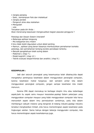 • Jangka panjang
- Seks , kemampuan fisik dan intelektual
• Jangka pendek
- Pengaruh stres atau kelelahan
• Mengubah
- usia
Tanyakan pada diri Anda :
Akan merancang keputusan mengecualikan bagian populasi pengguna ?
Psikologi dan Desain Sistem Interaktif
• Beberapa aplikasi langsung
- Mis ketajaman biru miskin
Þ biru tidak boleh digunakan untuk detail penting
• Namun , aplikasi yang benar biasanya membutuhkan pemahaman konteks
psikologi, dan pemahaman tentang kondisi percobaan tertentu
• Banyak pengetahuan telah suling dalam
- Pedoman ( chap 7 )
- Model kognitif ( chap 12 )
- Teknik evaluasi eksperimental dan analitik ( chap 9 )
KESIMPULAN :
Jadi dari seluruh perangkat yang kesemuanya telah dibahas,kita dapat
mengetahui pentingnya kesehatan dalam menggunakan perangkat computer,
karena kesehatan mahal harganya. Jadi semakin pintar kita dalam
menggunakan perangkat computer, jangan sampai kesehatan kita malah
menurun.
Karena IMK dapat mencakup ke berbagai disiplin ilmu atau keberbagai
aspek,baik itu aspek sains maupun kesosialan,apalagi Dalam pekerjaan yang
menggunakan computer maupun yang tidak menggunakan computer kita harus
mencontoh aspek dalam ilmu perindustrian contohnya, yaitu kita dalam
membangun sebuah instansi yang bergerak di bidang industri,apalagi industry
tersebut menghasilkan limbah ,kita harus mementingkan aspek kesehatan pada
lingkungan sekitar. Sama halnya dengan bekerja menggunakn computer, kita
harus mementingkan aspek kesehatannya juga.
 