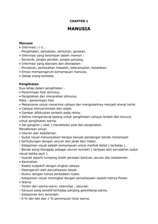 CHAPTER 1
MANUSIA
Manusia
• Informasi i / o ...
- Penglihatan, perkataan, sentuhan, gerakan.
• Informasi yang tersimpan dalam memori :
- Sensorik, jangka pendek, jangka panjang.
• Informasi yang diproses dan diterapkan :
- Penalaran, pemecahan masalah, keterampilan, kesalahan.
• Emosi mempengaruhi kemampuan manusia.
• Setiap orang berbeda.
Penglihatan
Dua tahap dalam penglihatan :
• Penerimaan fisik stimulus.
• Pengolahan dan interpretasi stimulus.
Mata - penerimaan fisik
• Mekanisme untuk menerima cahaya dan mengubahnya menjadi energi listrik.
• Cahaya mencerminkan dari objek.
• Gambar difokuskan terbalik pada retina.
• Retina mengandung batang untuk penglihatan cahaya rendah dan kerucut
untuk penglihatan warna.
• Sel ganglion ( otak ) mendeteksi pola dan pergerakan.
Menafsirkan sinyal
• Ukuran dan kedalaman.
- Sudut visual menunjukkan berapa banyak pandangan benda menempati
( berhubungan dengan ukuran dan jarak dari mata).
- Ketajaman visual adalah kemampuan untuk melihat detail ( terbatas ).
- Benda asing dianggap sebagai ukuran konstan ( terlepas dari perubahan sudut
visual ketika jauh ).
- Isyarat seperti tumpang tindih persepsi bantuan ukuran dan kedalaman.
• Kecerahan.
- Reaksi subjektif dengan tingkat cahaya.
- Dipengaruhi oleh pencahayaan obyek.
- Diukur dengan hanya perbedaan nyata.
- Ketajaman visual meningkat dengan pencahayaan seperti halnya flicker.
• Warna
- Terdiri dari warna-warni, intensitas , saturasi.
- Kerucut yang sensitif terhadap panjang gelombang warna.
- Ketajaman biru terendah.
- 8 % laki-laki dan 1 % perempuan buta warna.
 