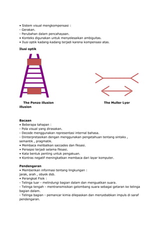 • Sistem visual mengkompensasi :
- Gerakan.
- Perubahan dalam pencahayaan.
• Konteks digunakan untuk menyelesaikan ambiguitas.
• Ilusi optik kadang-kadang terjadi karena kompensasi atas.
Ilusi optik
The Ponzo illusion The Muller Lyer
illusion
Bacaan
• Beberapa tahapan :
- Pola visual yang dirasakan.
- Decode menggunakan representasi internal bahasa.
- Diinterpretasikan dengan menggunakan pengetahuan tentang sintaks ,
semantik , pragmatik.
• Membaca melibatkan saccades dan fiksasi.
• Persepsi terjadi selama fiksasi.
• Kata bentuk penting untuk pengakuan.
• Kontras negatif meningkatkan membaca dari layar komputer.
Pendengaran
• Memberikan informasi tentang lingkungan :
jarak, arah , obyek dsb.
• Perangkat Fisik :
- Telinga luar - melindungi bagian dalam dan menguatkan suara.
- Telinga tengah - mentransmisikan gelombang suara sebagai getaran ke telinga
bagian dalam.
- Telinga bagian - pemancar kimia dilepaskan dan menyebabkan impuls di saraf
pendengaran.
 