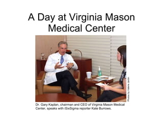 A Day at Virginia Mason Medical Center Dr. Gary Kaplan, chairman and CEO of Virginia Mason Medical Center, speaks with iSixSigma reporter Kate Burrows.  Photos by Valerie Jardin 