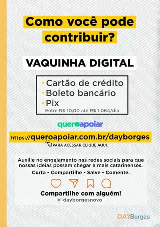 Cartão de crédito
Boleto bancário
Pix
Entre R$ 10,00 até R$ 1.064/dia
Como você pode
contribuir?
VAQUINHA DIGITAL
https://queroapoiar.com.br/dayborges
Auxilie no engajamento nas redes sociais para que
nossas ideias possam chegar a mais catarinenses.
Curta - Compartilhe - Salve - Comente.
Compartilhe com alguém!
@ dayborgesnovo
PARA ACESSAR CLIQUE AQUI.
 
