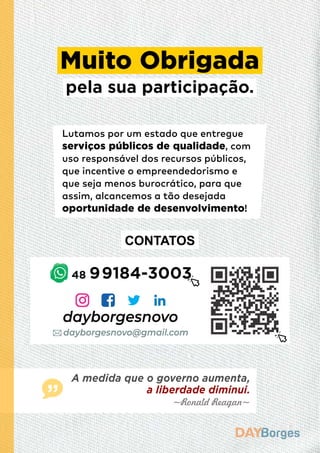 Lutamos por um estado que entregue
serviços públicos de qualidade, com
uso responsável dos recursos públicos,
que incentive o empreendedorismo e
que seja menos burocrático, para que
assim, alcancemos a tão desejada
oportunidade de desenvolvimento!
Muito Obrigada
pela sua participação.
dayborgesnovo
CONTATOS
~Ronald Reagan~
A medida que o governo aumenta,
a liberdade diminui.
dayborgesnovo@gmail.com
48 99184-3003
 