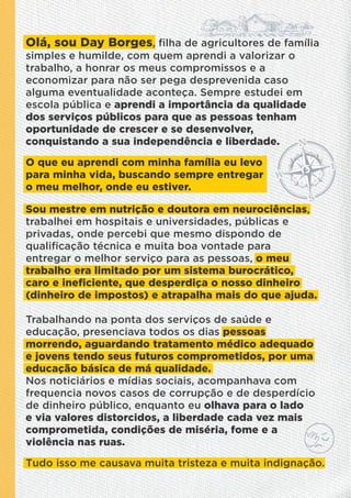 Olá, sou Day Borges, ﬁlha de agricultores de família
simples e humilde, com quem aprendi a valorizar o
trabalho, a honrar os meus compromissos e a
economizar para não ser pega desprevenida caso
alguma eventualidade aconteça. Sempre estudei em
escola pública e aprendi a importância da qualidade
dos serviços públicos para que as pessoas tenham
oportunidade de crescer e se desenvolver,
conquistando a sua independência e liberdade.
O que eu aprendi com minha família eu levo
para minha vida, buscando sempre entregar
o meu melhor, onde eu estiver.
Sou mestre em nutrição e doutora em neurociências,
trabalhei em hospitais e universidades, públicas e
privadas, onde percebi que mesmo dispondo de
qualiﬁcação técnica e muita boa vontade para
entregar o melhor serviço para as pessoas, o meu
trabalho era limitado por um sistema burocrático,
caro e ineﬁciente, que desperdiça o nosso dinheiro
(dinheiro de impostos) e atrapalha mais do que ajuda.
Trabalhando na ponta dos serviços de saúde e
educação, presenciava todos os dias pessoas
morrendo, aguardando tratamento médico adequado
e jovens tendo seus futuros comprometidos, por uma
educação básica de má qualidade.
Nos noticiários e mídias sociais, acompanhava com
frequencia novos casos de corrupção e de desperdício
de dinheiro público, enquanto eu olhava para o lado
e via valores distorcidos, a liberdade cada vez mais
comprometida, condições de miséria, fome e a
violência nas ruas.
Tudo isso me causava muita tristeza e muita indignação.
 