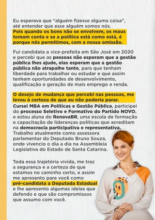 Eu esperava que “alguém ﬁzesse alguma coisa”,
até entender que esse alguém somos nós.
Pois quando os bons não se envolvem, os maus
tomam conta e se a política está como está, é
porque nós permitimos, com a nossa omissão.
Fui candidata a vice-prefeita em São José em 2020
e percebi que as pessoas não esperam que a gestão
pública lhes ajude, elas esperam que a gestão
pública não atrapalhe tanto, para que tenham
liberdade para trabalhar ou estudar e que assim
tenham oportunidades de desenvolvimento,
qualiﬁcação e geração de mais emprego e renda.
O desejo de mudança que percebi nas pessoas, me
levou à certeza de que eu não poderia parar.
Cursei MBA em Políticas e Gestão Pública, participei
do processo Seletivo e Formativo do Partido NOVO,
e estou aluna do RenovaBR, uma escola de formação
e capacitação de lideranças políticas que acreditam
na democracia participativa e representativa.
Trabalho atualmente como assessora
parlamentar do Deputado Bruno Souza,
onde vivencio o dia a dia na Assembleia
Legislativa do Estado de Santa Catarina.
Toda essa trajetória vivida, me traz
a segurança e a certeza de que
estamos no caminho certo, e assim
me apresento para você como
pré-candidata a Deputada Estadual
e lhe apresento algumas ideias que
defendo e que são compromissos
que assumo com você.
 