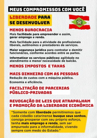 Redução de custos com a máquina pública.
Economia e eﬁciência.
MENOS BUROCRACIA
MENOS IMPOSTOS E TAXAS
MAIS DINHEIRO COM AS PESSOAS
FACILITAÇÃO DE PARCERIAS
PÚBLICO-PRIVADAS
REVOGAÇÃO DE LEIS QUE ATRAPALHAM
E PROMOÇÃO DA LIBERDADE ECONÔMICA
Mais facilidade para empreender e assim,
gerar emprego e renda.
Mais facilidade para a atividade de proﬁssionais
liberais, autônomos e prestadores de serviços.
Maior segurança jurídica para contratar e demitir
funcionários, conforme acordos entre as partes.
Informatizar os serviços públicos: agilidade no
atendimento e menor necessidade de balcão.
Liberdade para
se desenvolver
“Somente com liberdade permitiremos que
cada cidadão catarinense busque seus sonhos,
consiga prosperar com seu próprio esforço,
tenha mais emprego e renda, sem ser
empurrado para a informalidade, vivendo
sempre com medo do Estado.”
MEUS COMPROMISSOS COM VOCÊ
 
