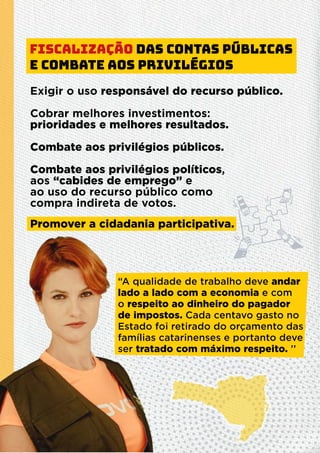 Fiscalização das contas públicas
e combate aos privilégios
“A qualidade de trabalho deve andar
lado a lado com a economia e com
o respeito ao dinheiro do pagador
de impostos. Cada centavo gasto no
Estado foi retirado do orçamento das
famílias catarinenses e portanto deve
ser tratado com máximo respeito. ’’
Exigir o uso responsável do recurso público.
Cobrar melhores investimentos:
prioridades e melhores resultados.
Combate aos privilégios públicos.
Combate aos privilégios políticos,
aos “cabides de emprego” e
ao uso do recurso público como
compra indireta de votos.
Promover a cidadania participativa.
 