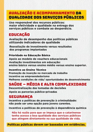 Avaliação e acompanhamento da
qualidade dos serviços públicos
Uso responsável dos recursos públicos:
maior efetividade e qualidade na entrega dos
serviços públicos e combate ao desperdício.
Avaliação de desempenho das políticas públicas
utilizando indicadores de qualidade
Reavaliação de investimento versus resultados
dos programas implantados
Prioridade na Educação Básica
Apoio ao modelo de vouchers educacionais
Avaliação investimentos em educação:
ensino básico versus ensino médio versus ensino superior.
Promoção da inserção no mercado de trabalho
Incentivo ao empreendedorismo
Melhores condições de vida/ oportunidades de desenvolvimento
Incentivo ao Ensino Técnico
Descentralização das tomadas de decisões
Apoio as parcerias público-privadas
Incentivo a políticas de prevenção à criminalidade:
não pode ser uma opção para jovens carentes.
Incentivo a políticas de prevenção à dependência química
Educação
Políticas públicas devem ser baseadas em evidências.
Não há razão para que se impeça que o catarinense
tenha acesso a boa qualidade dos serviços públicos
que atingem diretamente na sua qualidade de vida.
Saúde – média e alta complexidade
Segurança
 