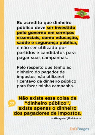 Eu acredito que dinheiro
público deve ser investido
pelo governo em serviços
essenciais, como educação,
saúde e segurança pública,
e não ser utilizado por
partidos e candidatos para
pagar suas campanhas.
Pelo respeito que tenho ao
dinheiro do pagador de
impostos, não utilizarei
1 centavo de dinheiro público
para fazer minha campanha.
~Margaret Thatcher ~
Não existe essa coisa de
“dinheiro público”,
existe apenas o dinheiro
dos pagadores de impostos.
 