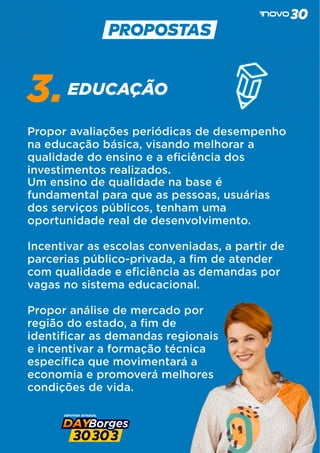 EDUCAÇÃO
3.
Propor avaliações periódicas de desempenho
na educação básica, visando melhorar a
qualidade do ensino e a eﬁciência dos
investimentos realizados.
Um ensino de qualidade na base é
fundamental para que as pessoas, usuárias
dos serviços públicos, tenham uma
oportunidade real de desenvolvimento.
Incentivar as escolas conveniadas, a partir de
parcerias público-privada, a ﬁm de atender
com qualidade e eﬁciência as demandas por
vagas no sistema educacional.
Propor análise de mercado por
região do estado, a ﬁm de
identiﬁcar as demandas regionais
e incentivar a formação técnica
especíﬁca que movimentará a
economia e promoverá melhores
condições de vida.
 