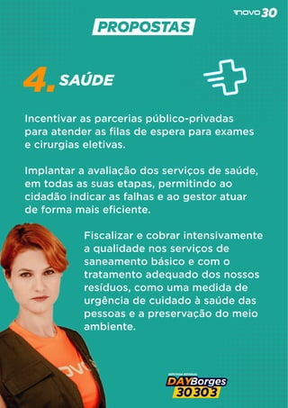 SAÚDE
4.
Incentivar as parcerias público-privadas
para atender as ﬁlas de espera para exames
e cirurgias eletivas.
Implantar a avaliação dos serviços de saúde,
em todas as suas etapas, permitindo ao
cidadão indicar as falhas e ao gestor atuar
de forma mais eﬁciente.
Fiscalizar e cobrar intensivamente
a qualidade nos serviços de
saneamento básico e com o
tratamento adequado dos nossos
resíduos, como uma medida de
urgência de cuidado à saúde das
pessoas e a preservação do meio
ambiente.
 