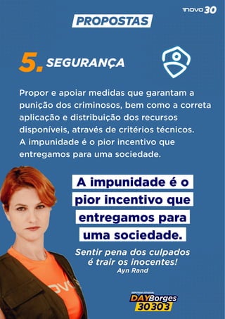 SEGURANÇA
5.
Propor e apoiar medidas que garantam a
punição dos criminosos, bem como a correta
aplicação e distribuição dos recursos
disponíveis, através de critérios técnicos.
A impunidade é o pior incentivo que
entregamos para uma sociedade.
A impunidade é o
pior incentivo que
entregamos para
uma sociedade.
Sentir pena dos culpados
é trair os inocentes!
Ayn Rand
 