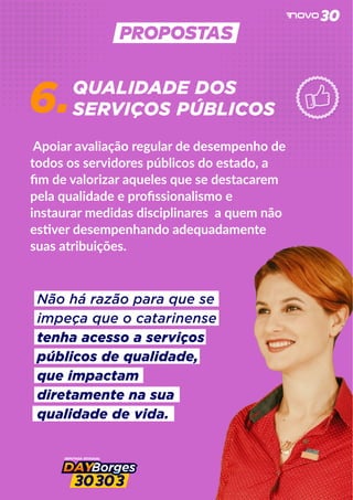 6.
Apoiar avaliação regular de desempenho de
todos os servidores públicos do estado, a
ﬁm de valorizar aqueles que se destacarem
pela qualidade e proﬁssionalismo e
instaurar medidas disciplinares a quem não
es ver desempenhando adequadamente
suas atribuições.
QUALIDADE DOS
SERVIÇOS PÚBLICOS
Não há razão para que se
impeça que o catarinense
tenha acesso a serviços
públicos de qualidade,
que impactam
diretamente na sua
qualidade de vida.
 