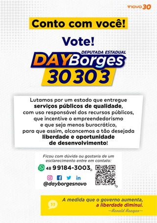 ~Ronald Reagan~
A medida que o governo aumenta,
a liberdade diminui.
Lutamos por um estado que entregue
serviços públicos de qualidade,
com uso responsável dos recursos públicos,
que incentive o empreendedorismo
e que seja menos burocrático,
para que assim, alcancemos a tão desejada
liberdade e oportunidade
de desenvolvimento!
48 99184-3003
Conto com você!
Vote!
Ficou com dúvida ou gostaria de um
esclarecimento entre em contato:
@dayborgesnovo
 