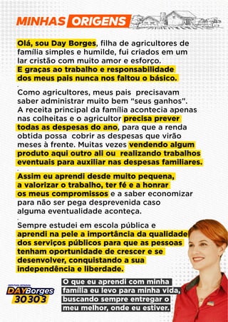 O que eu aprendi com minha
família eu levo para minha vida,
buscando sempre entregar o
meu melhor, onde eu estiver.
Olá, sou Day Borges, ﬁlha de agricultores de
família simples e humilde, fui criados em um
lar cristão com muito amor e esforço.
E graças ao trabalho e responsabilidade
dos meus pais nunca nos faltou o básico.
.
Como agricultores, meus pais precisavam
saber administrar muito bem “seus ganhos”.
A receita principal da família acontecia apenas
nas colheitas e o agricultor precisa prever
todas as despesas do ano, para que a renda
obtida possa cobrir as despesas que virão
meses à frente. Muitas vezes vendendo algum
produto aqui outro ali ou realizando trabalhos
eventuais para auxiliar nas despesas familiares.
.
Assim eu aprendi desde muito pequena,
a valorizar o trabalho, ter fé e a honrar
os meus compromissos e a saber economizar
para não ser pega desprevenida caso
alguma eventualidade aconteça.
.
Sempre estudei em escola pública e
aprendi na pele a importância da qualidade
dos serviços públicos para que as pessoas
tenham oportunidade de crescer e se
desenvolver, conquistando a sua
independência e liberdade.
MINHAS
 