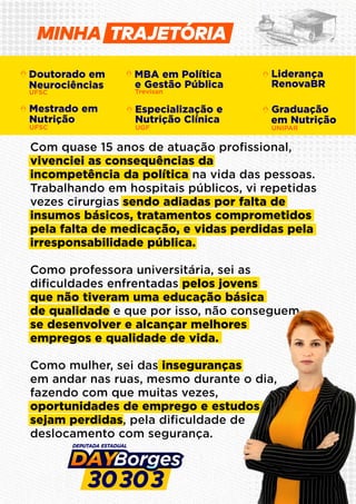 Doutorado em
Neurociências
UFSC
MBA em Política
e Gestão Pública
Trevisan
Liderança
RenovaBR
Especialização e
Nutrição Clínica
UGF UNIPAR
Graduação
em Nutrição
UFSC
Mestrado em
Nutrição
Com quase 15 anos de atuação proﬁssional,
vivenciei as consequências da
incompetência da política na vida das pessoas.
Trabalhando em hospitais públicos, vi repetidas
vezes cirurgias sendo adiadas por falta de
insumos básicos, tratamentos comprometidos
pela falta de medicação, e vidas perdidas pela
irresponsabilidade pública.
Como professora universitária, sei as
diﬁculdades enfrentadas pelos jovens
que não tiveram uma educação básica
de qualidade e que por isso, não conseguem
se desenvolver e alcançar melhores
empregos e qualidade de vida.
Como mulher, sei das inseguranças
em andar nas ruas, mesmo durante o dia,
fazendo com que muitas vezes,
oportunidades de emprego e estudos
sejam perdidas, pela diﬁculdade de
deslocamento com segurança.
MINHA
 