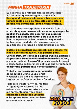MINHA
Eu esperava que “alguém ﬁzesse alguma coisa”,
até entender que esse alguém somos nós.
Pois quando os bons não se envolvem, os maus
tomam conta e se a política está como está, é
porque nós permitimos, com a nossa omissão.
Fui candidata a vice-prefeita em São José em 2020
e percebi que as pessoas não esperam que a gestão
pública lhes ajude, elas esperam que a gestão
pública não atrapalhe tanto, para que tenham
liberdade para trabalhar ou estudar e que assim
tenham oportunidades de desenvolvimento,
qualiﬁcação e geração de mais emprego e renda.
O desejo de mudança que percebi nas pessoas, me
levou à certeza de que eu não poderia parar.
Conclui MBA em Políticas e Gestão Pública, participei
do processo Seletivo e Formativo do Partido NOVO,
e sou formada no RenovaBR, uma escola de formação
e capacitação de lideranças políticas que acreditam na
democracia participativa e representativa.
Trabalhei como assessora parlamentar
do Deputado Bruno Souza, onde
vivenciei o dia a dia na Assembleia
Legislativa do Estado de Santa Catarina.
Toda essa trajetória vivida, me traz
a segurança e a certeza de que
estamos no caminho certo, e assim
me apresento para você como
candidata a Deputada Estadual
e lhe apresento os compromissos
que assumo com você.
 
