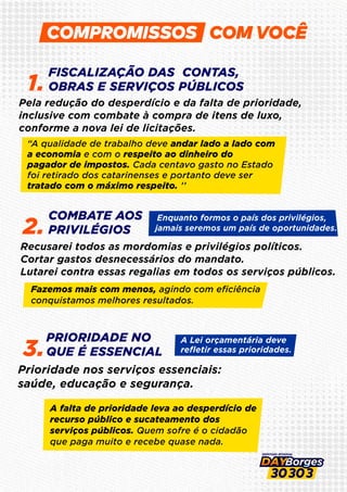 COM VOCÊ
FISCALIZAÇÃO DAS CONTAS,
OBRAS E SERVIÇOS PÚBLICOS
1.
COMBATE AOS
PRIVILÉGIOS
2.
PRIORIDADE NO
QUE É ESSENCIAL
3.
Pela redução do desperdício e da falta de prioridade,
inclusive com combate à compra de itens de luxo,
conforme a nova lei de licitações.
Recusarei todos as mordomias e privilégios políticos.
Cortar gastos desnecessários do mandato.
Lutarei contra essas regalias em todos os serviços públicos.
Prioridade nos serviços essenciais:
saúde, educação e segurança.
“A qualidade de trabalho deve andar lado a lado com
a economia e com o respeito ao dinheiro do
pagador de impostos. Cada centavo gasto no Estado
foi retirado dos catarinenses e portanto deve ser
tratado com o máximo respeito. ’’
Fazemos mais com menos, agindo com eﬁciência
conquistamos melhores resultados.
Enquanto formos o país dos privilégios,
jamais seremos um país de oportunidades.
A Lei orçamentária deve
reﬂetir essas prioridades.
A falta de prioridade leva ao desperdício de
recurso público e sucateamento dos
serviços públicos. Quem sofre é o cidadão
que paga muito e recebe quase nada.
 
