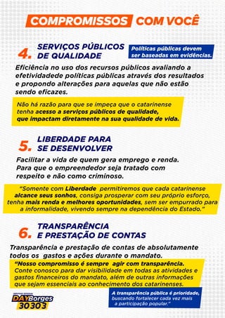 SERVIÇOS PÚBLICOS
DE QUALIDADE
4.
LIBERDADE PARA
SE DESENVOLVER
5.
TRANSPARÊNCIA
E PRESTAÇÃO DE CONTAS
6.
Eﬁciência no uso dos recursos públicos avaliando a
efetividadede políticas públicas através dos resultados
e propondo alterações para aquelas que não estão
sendo eﬁcazes.
Facilitar a vida de quem gera emprego e renda.
Para que o empreendedor seja tratado com
respeito e não como criminoso.
Transparência e prestação de contas de absolutamente
todos os gastos e ações durante o mandato.
“Somente com Liberdade permitiremos que cada catarinense
alcance seus sonhos, consiga prosperar com seu próprio esforço,
tenha mais renda e melhores oportunidades, sem ser empurrado para
a informalidade, vivendo sempre na dependência do Estado.”
Políticas públicas devem
ser baseadas em evidências.
Não há razão para que se impeça que o catarinense
tenha acesso a serviços públicos de qualidade,
que impactam diretamente na sua qualidade de vida.
“Nosso compromisso é sempre agir com transparência.
Conte conosco para dar visibilidade em todas as atividades e
gastos ﬁnanceiros do mandato, além de outras informações
que sejam essenciais ao conhecimento dos catarinenses.
A transparência pública é prioridade,
buscando fortalecer cada vez mais
a participação popular.”
COM VOCÊ
 