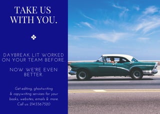 TAKE US
WITH YOU.
DAYBREAK LIT WORKED
ON YOUR TEAM BEFORE.
NOW WE'RE EVEN
BETTER.
Get editing, ghostwriting
& copywriting services for your
books, websites, emails & more.
Call us: 214.556.7520
 