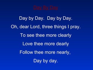 Day By Day Day by Day.  Day by Day. Oh, dear Lord, three things I pray. To see thee more clearly Love thee more dearly Follow thee more nearly,  Day by day. 