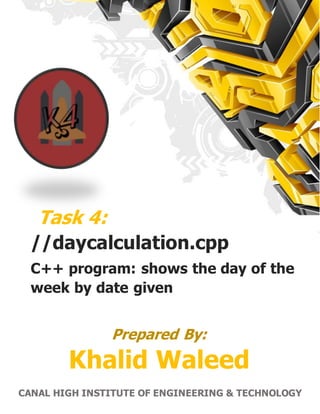 1 | P a g e C A N A L H I G H E R I N S T I T U T E O F E N G I N E E R I N G & T E C H N O L O G Y
Task 4:
//daycalculation.cpp
C++ program: shows the day of the
week by date given
Khalid Waleed
CANAL HIGH INSTITUTE OF ENGINEERING & TECHNOLOGY
Prepared By:
 