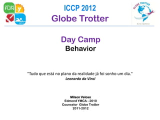 ICCP 2012
             Globe Trotter

                  Day Camp
                    Behavior


"Tudo que está no plano da realidade já foi sonho um dia."
                     Leonardo da Vinci



                       Milson Veloso
                    Edmond YMCA - 2010
                   Counselor Globe Trotter
                         2011-2012
 