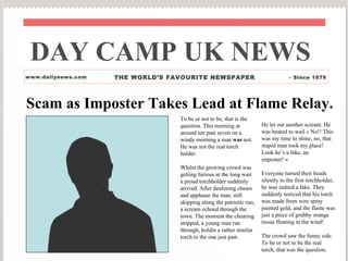 DAY CAMP UK NEWS
www.dailynews.com                                             THE WORLD’S FAVOURITE NEWSPAPER                               - Since 1879




Scam as Imposter Takes Lead at Flame Relay.
                                                                            To be or not to be, that is the
                                                                            question. This morning at           He let out another scream. He
                                                                            around ten past seven on a          was heared to wail « No!! This
                                                                            windy morning a man was not.        was my time to shine, no, that
                                                                            He was not the real torch           stupid man took my place!
                                                                            holder.                             Look he’s a fake, an
                                                                                                                imposter! »
                                                                            Whilst the growing crowd was
                                                                            getting furious at the long wait    Everyone turned their heads
                                  QuickTime ª et un
                                   d compresseur
                                                                            a proud torchholder suddenly        silently to the first torchholder,
                                                                                                                he was indeed a fake. They
                    sont requis pour visionner cette image.




                                                                            arrived. After deafening chears
                                                                            and applause the man, still         suddenly noticed that his torch
                                                                            skipping along the patriotic run,   was made from wire spray
                                                                            a scream echoed through the         painted gold, and the flame was
                                                                            town. The moment the chearing       just a piece of grubby orange
                                                                            stopped, a young man ran            tissue floating in the wind!
                                                                            through, holdin a rather similar
                                                                            torch to the one just past.         The crowd saw the funny side.
                                                                                                                To be or not to be the real
                                                                                                                torch, that was the question.
 