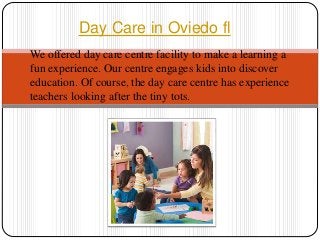 We offered day care centre facility to make a learning a
fun experience. Our centre engages kids into discover
education. Of course, the day care centre has experience
teachers looking after the tiny tots.
Day Care in Oviedo fl
 